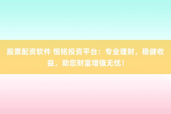 股票配资软件 恒铭投资平台：专业理财，稳健收益，助您财富增值无忧！