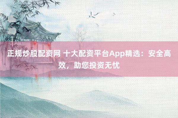 正规炒股配资网 十大配资平台App精选：安全高效，助您投资无忧