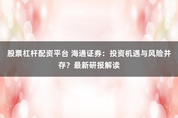 股票杠杆配资平台 海通证券：投资机遇与风险并存？最新研报解读
