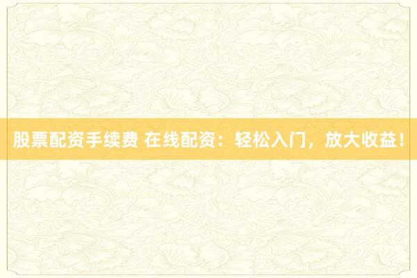 股票配资手续费 在线配资：轻松入门，放大收益！