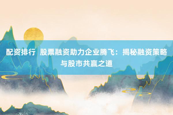 配资排行  股票融资助力企业腾飞：揭秘融资策略与股市共赢之道