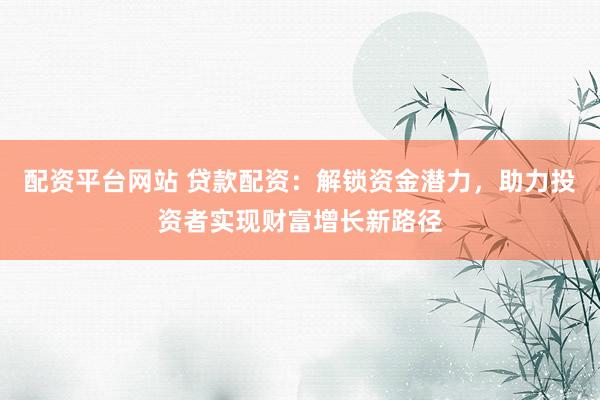 配资平台网站 贷款配资:解锁资金潜力,助力投资者实现财富增长新路径