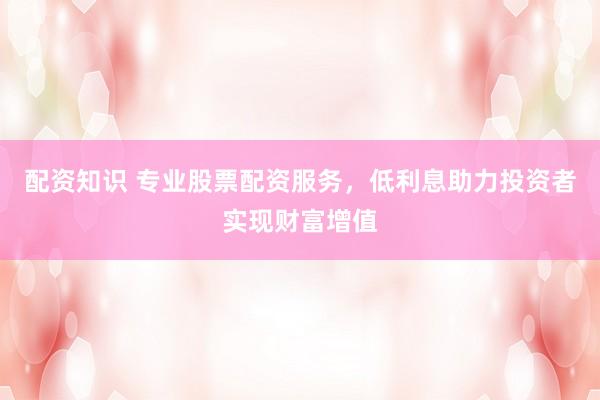 配资知识 专业股票配资服务，低利息助力投资者实现财富增值