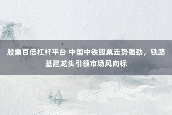 股票百倍杠杆平台 中国中铁股票走势强劲，铁路基建龙头引领市场风向标