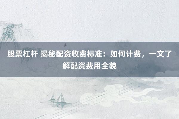 股票杠杆 揭秘配资收费标准：如何计费，一文了解配资费用全貌