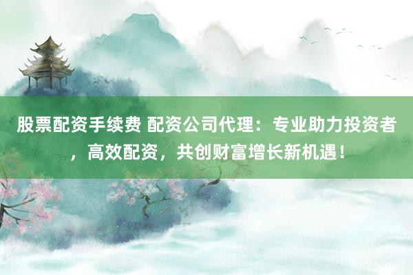 股票配资手续费 配资公司代理：专业助力投资者，高效配资，共创财富增长新机遇！