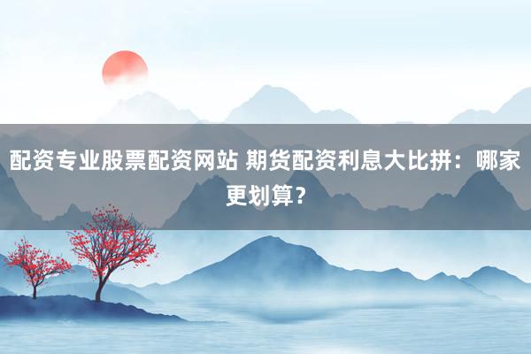 配资专业股票配资网站 期货配资利息大比拼：哪家更划算？