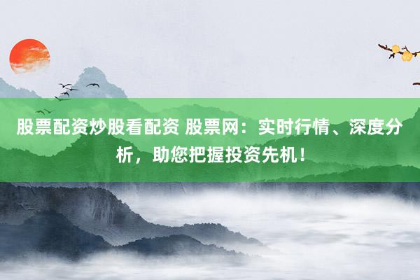 股票配资炒股看配资 股票网：实时行情、深度分析，助您把握投资先机！