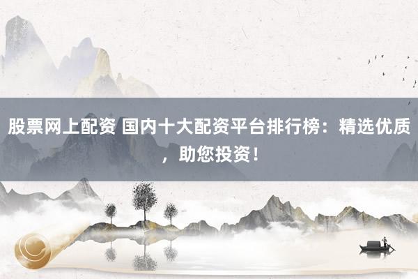 股票网上配资 国内十大配资平台排行榜：精选优质，助您投资！