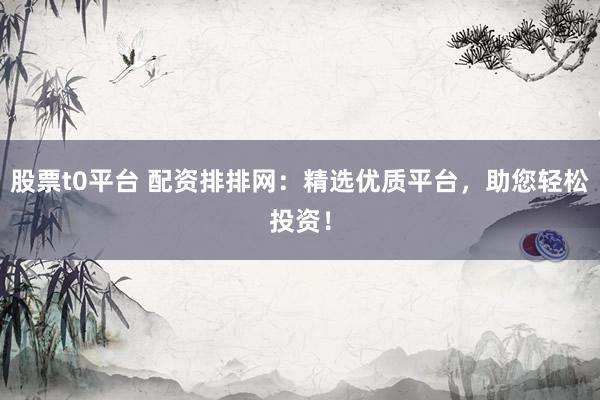 股票t0平台 配资排排网：精选优质平台，助您轻松投资！