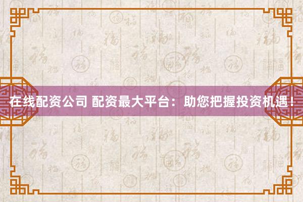 在线配资公司 配资最大平台：助您把握投资机遇！