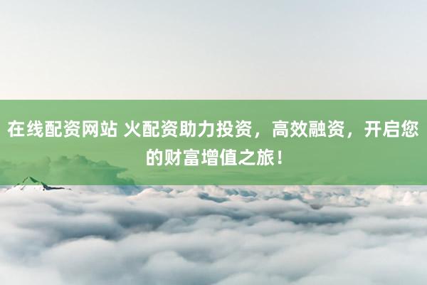 在线配资网站 火配资助力投资，高效融资，开启您的财富增值之旅！