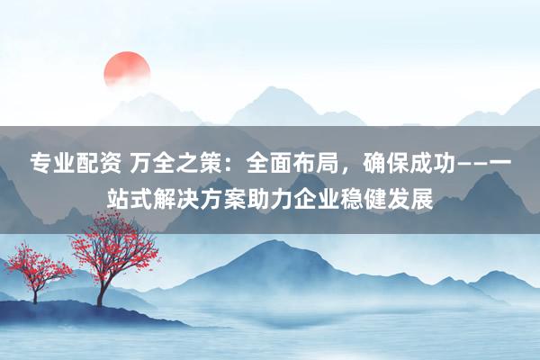 专业配资 万全之策：全面布局，确保成功——一站式解决方案助力企业稳健发展