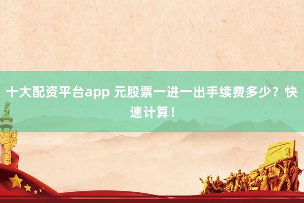 十大配资平台app 元股票一进一出手续费多少？快速计算！