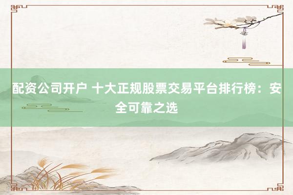 配资公司开户 十大正规股票交易平台排行榜：安全可靠之选