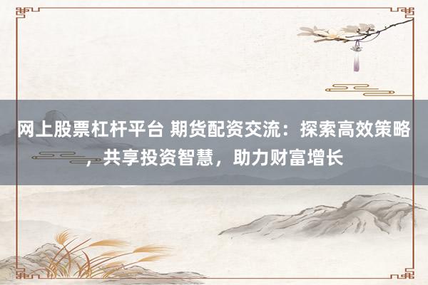 网上股票杠杆平台 期货配资交流：探索高效策略，共享投资智慧，助力财富增长