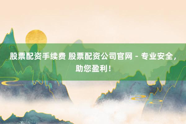 股票配资手续费 股票配资公司官网 - 专业安全，助您盈利！