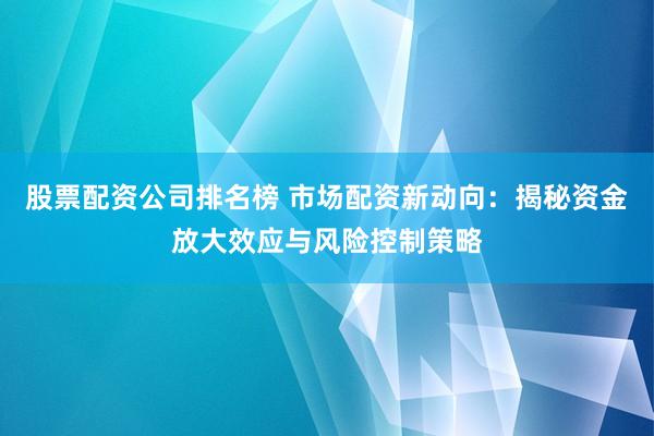 股票配资公司排名榜 市场配资新动向：揭秘资金放大效应与风险控制策略