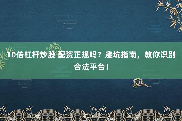 10倍杠杆炒股 配资正规吗？避坑指南，教你识别合法平台！