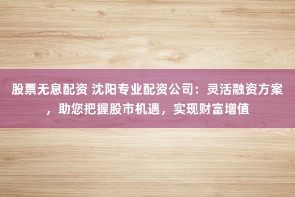 股票无息配资 沈阳专业配资公司：灵活融资方案，助您把握股市机遇，实现财富增值