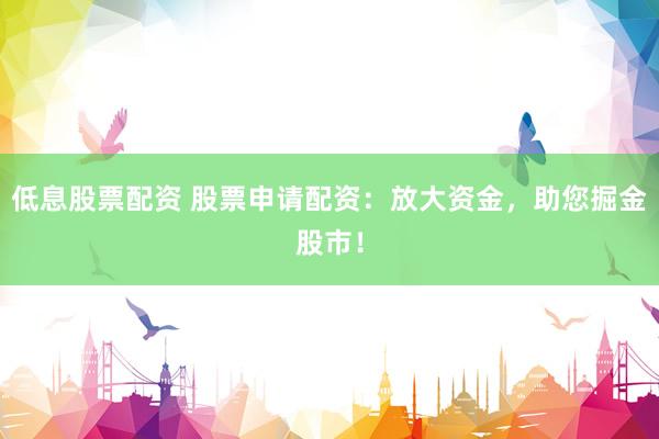 低息股票配资 股票申请配资：放大资金，助您掘金股市！