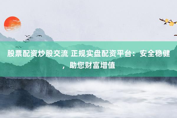 股票配资炒股交流 正规实盘配资平台：安全稳健，助您财富增值