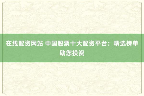 在线配资网站 中国股票十大配资平台：精选榜单助您投资