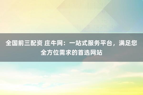 全国前三配资 庄牛网：一站式服务平台，满足您全方位需求的首选网站