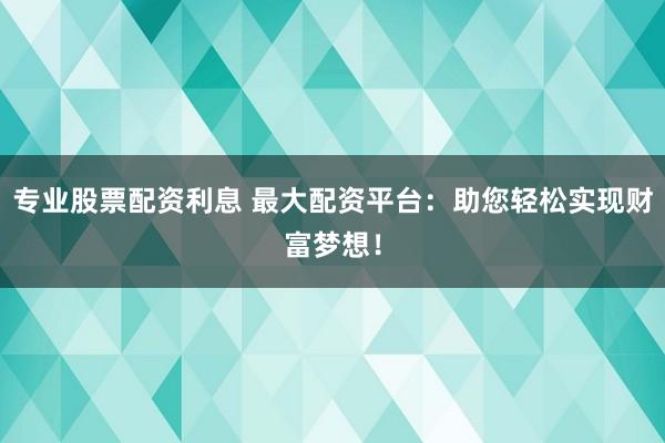 专业股票配资利息 最大配资平台：助您轻松实现财富梦想！