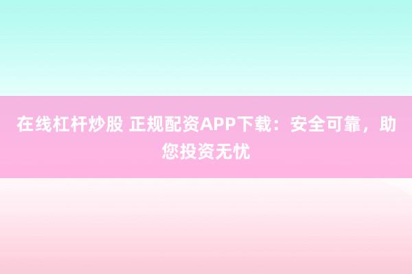 在线杠杆炒股 正规配资APP下载：安全可靠，助您投资无忧