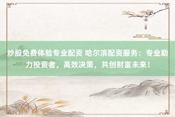 炒股免费体验专业配资 哈尔滨配资服务：专业助力投资者，高效决策，共创财富未来！