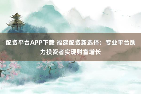配资平台APP下载 福建配资新选择：专业平台助力投资者实现财富增长