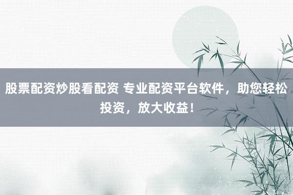 股票配资炒股看配资 专业配资平台软件，助您轻松投资，放大收益！