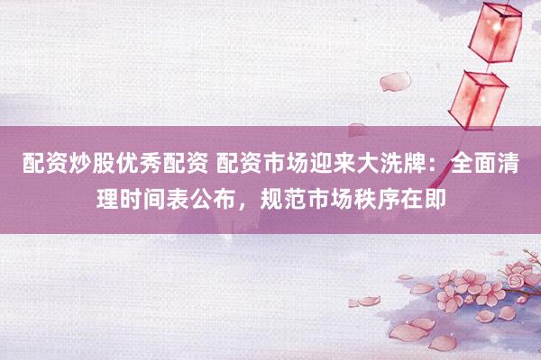 配资炒股优秀配资 配资市场迎来大洗牌：全面清理时间表公布，规范市场秩序在即