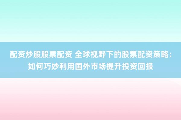 配资炒股股票配资 全球视野下的股票配资策略：如何巧妙利用国外市场提升投资回报