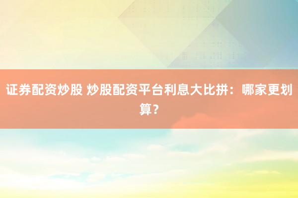 证券配资炒股 炒股配资平台利息大比拼：哪家更划算？
