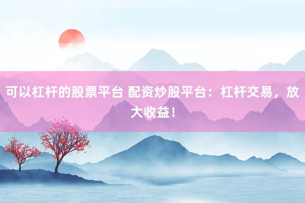 可以杠杆的股票平台 配资炒股平台：杠杆交易，放大收益！