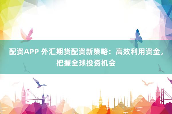 配资APP 外汇期货配资新策略：高效利用资金，把握全球投资机会