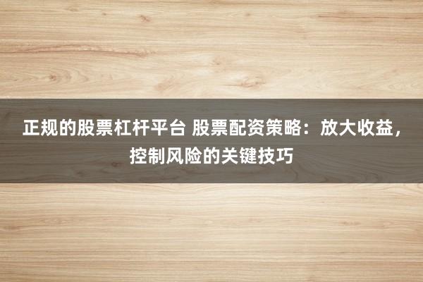 正规的股票杠杆平台 股票配资策略：放大收益，控制风险的关键技巧