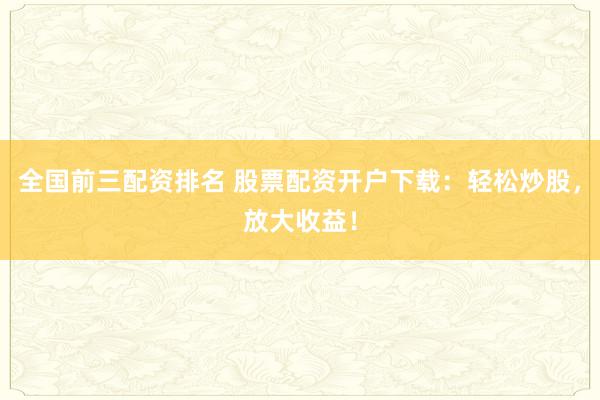 全国前三配资排名 股票配资开户下载：轻松炒股，放大收益！