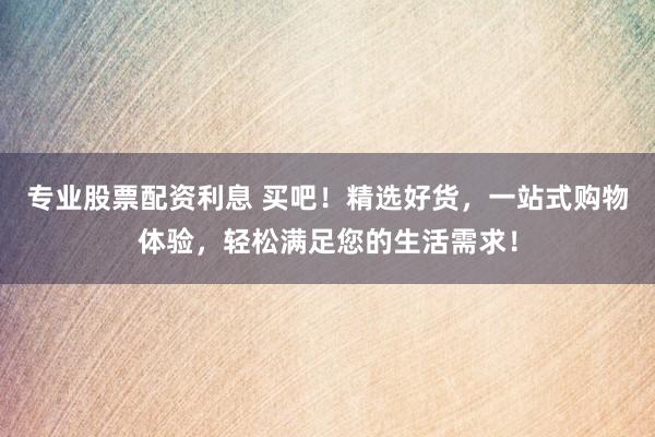 专业股票配资利息 买吧！精选好货，一站式购物体验，轻松满足您的生活需求！