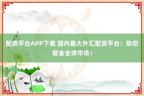 配资平台APP下载 国内最大外汇配资平台：助您掘金全球市场！