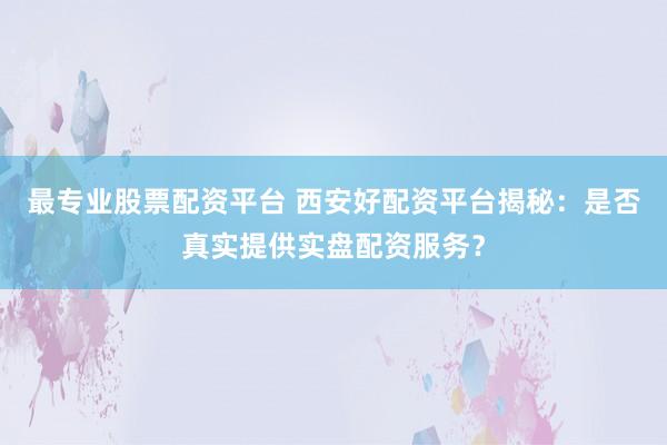 最专业股票配资平台 西安好配资平台揭秘：是否真实提供实盘配资服务？