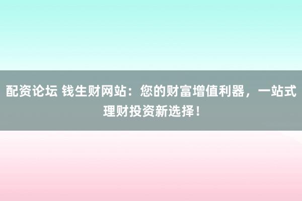 配资论坛 钱生财网站：您的财富增值利器，一站式理财投资新选择！