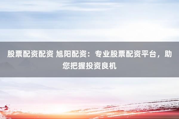 股票配资配资 旭阳配资：专业股票配资平台，助您把握投资良机