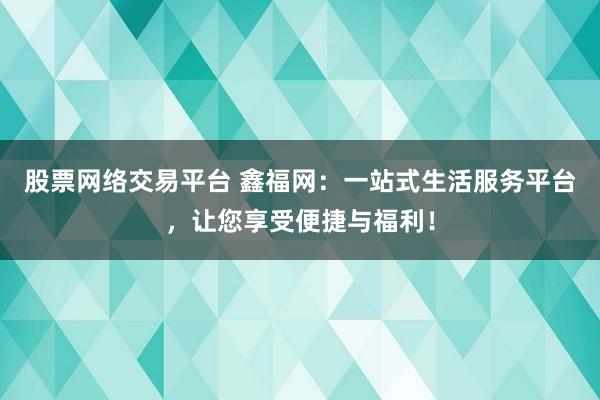 股票网络交易平台 鑫福网：一站式生活服务平台，让您享受便捷与福利！