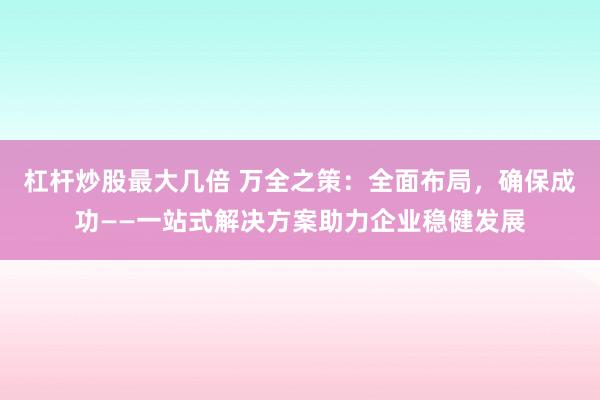 杠杆炒股最大几倍 万全之策：全面布局，确保成功——一站式解决方案助力企业稳健发展