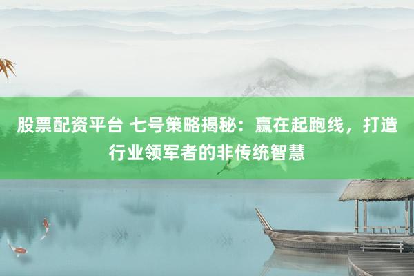股票配资平台 七号策略揭秘：赢在起跑线，打造行业领军者的非传统智慧