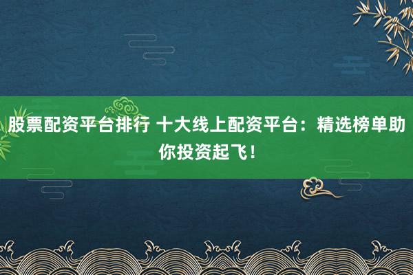 股票配资平台排行 十大线上配资平台：精选榜单助你投资起飞！