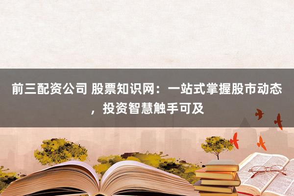 前三配资公司 股票知识网：一站式掌握股市动态，投资智慧触手可及